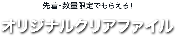 先着・数量限定でもらえる！ オリジナルクリアファイル