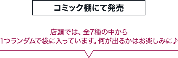 コミック棚にて発売 店頭では、全7種の中から1つランダムで袋に入っています。何が出るかはお楽しみに♪