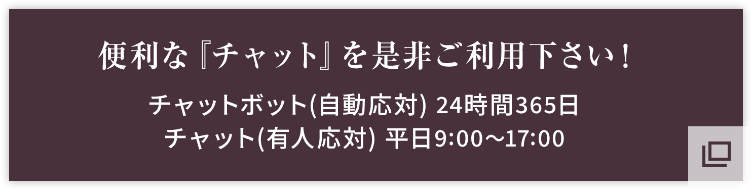 便利な『チャット』を是非ご利用下さい！チャットボット（自動応対） 24時間365日／チャット（有人応対） 平日9:00～17:00