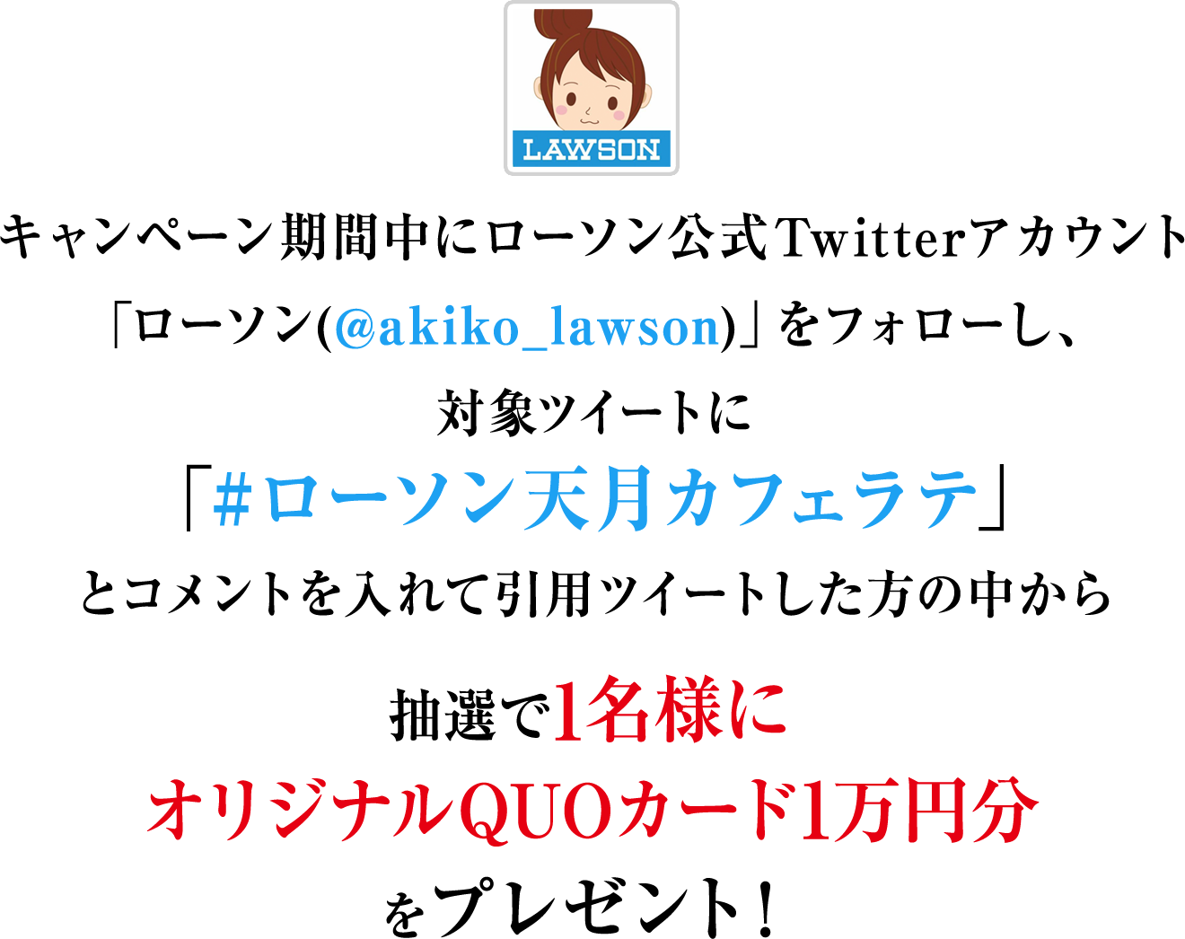 キャンペーン期間中にローソン公式Twitterアカウント「ローソン(@akiko_lawson)」をフォローし、対象ツイートに「#ローソン天月カフェラテ」とコメントを入れて引用ツイートした方の中から抽選で1名様にオリジナルQUOカード1万円分をプレゼント！