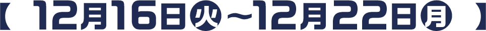  【 12月16日(火)〜12月22日(月) 】
