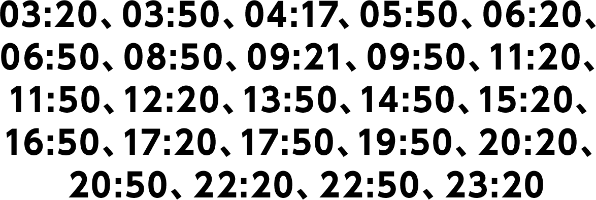 03:20、03:50、04:17、05:50、06:20、06:50、08:50、09:21、09:50、11:20、11:50、12:20、13:50、14:50、15:20、16:50、17:20、17:50、19:50、20:20、20:50、22:20、22:50、23:20