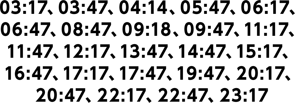 03:17、03:47、04:14、05:47、06:17、06:47、08:47、09:18、09:47、11:17、11:47、12:17、13:47、14:47、15:17、16:47、17:17、17:47、19:47、20:17、20:47、22:17、22:47、23:17