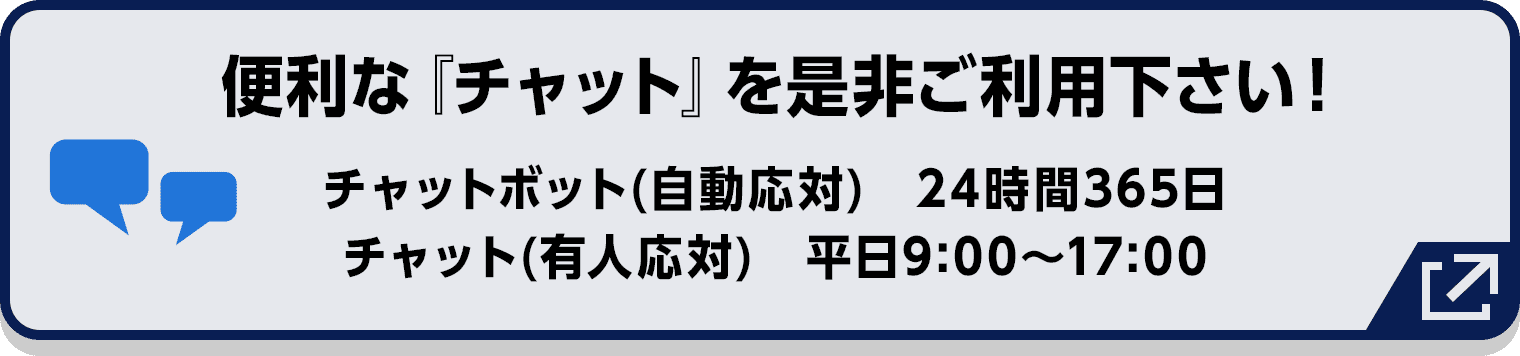 便利な『チャット』を是非ご利用下さい! チャットボット(自動応対) 24時間365日/チャット(有人応対) 平日9:00〜17:00