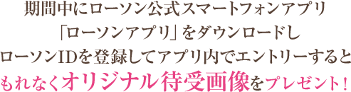 期間中にローソン公式スマートフォンアプリ「ローソンアプリ」をダウンロードしローソンIDを登録してアプリ内でエントリーするともれなくオリジナル待受画像をプレゼント！