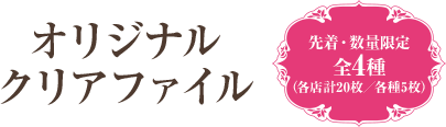 オリジナルクリアファイル 先着・数量限定 全4種（各店計20枚／各種5枚）