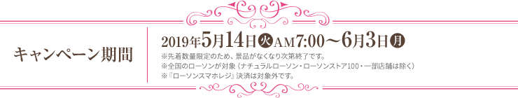 キャンペーン期間 2019年5月14日(火)AM7:00～6月3日(月) ※先着数量限定のため、景品がなくなり次第終了です。 ※全国のローソンが対象（ナチュラルローソン・ローソンストア100・一部店舗は除く） ※『ローソンスマホレジ』決済は対象外です。