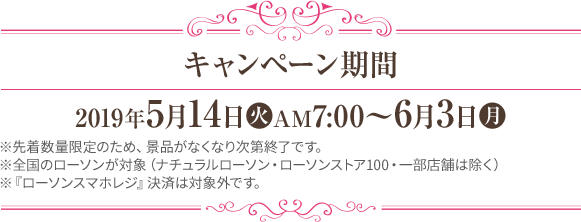 キャンペーン期間 2019年5月14日(火)AM7:00～6月3日(月) ※先着数量限定のため、景品がなくなり次第終了です。 ※全国のローソンが対象（ナチュラルローソン・ローソンストア100・一部店舗は除く） ※『ローソンスマホレジ』決済は対象外です。