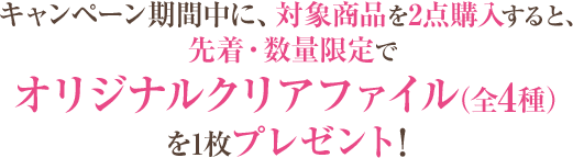 キャンペーン期間中に、対象商品を2点購入すると、先着・数量限定でオリジナルクリアファイル（全4種）を1枚プレゼント！