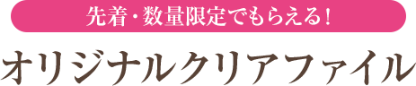 先着・数量限定でもらえる！ オリジナルクリアファイル