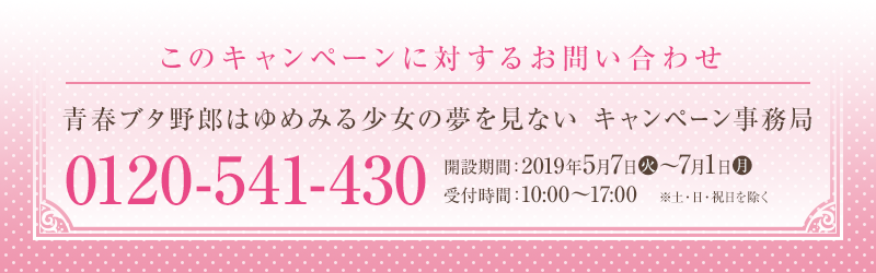 このキャンペーンに対するお問い合わせ 青春ブタ野郎はゆめみる少女の夢を見ない キャンペーン事務局 0120-541-430 開設期間：2019年5月7日(火)～7月1日(月) 受付時間：10:00～17:00　※土・日・祝日を除く