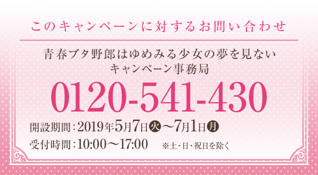 このキャンペーンに対するお問い合わせ 青春ブタ野郎はゆめみる少女の夢を見ない キャンペーン事務局 0120-541-430 開設期間：2019年5月7日(火)～7月1日(月) 受付時間：10:00～17:00　※土・日・祝日を除く