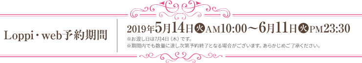 Loppi・web予約期間 2019年5月14日(火)AM10:00～6月11日(火)PM23:30 ※お渡し日は7月4日（木）です。 ※期間内でも数量に達し次第予約終了となる場合がございます。あらかじめご了承ください。