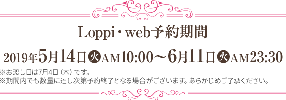 Loppi・web予約期間 2019年5月14日(火)AM10:00～6月11日(火)PM23:30 ※お渡し日は7月4日（木）です。 ※期間内でも数量に達し次第予約終了となる場合がございます。あらかじめご了承ください。