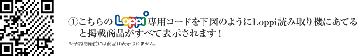 ①こちらのLoppi専用コードを下図のようにLoppi読み取り機にあてると掲載商品がすべて表示されます！ ※予約開始前には商品は表示されません。