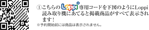 ①こちらのLoppi専用コードを下図のようにLoppi読み取り機にあてると掲載商品がすべて表示されます！ ※予約開始前には商品は表示されません。