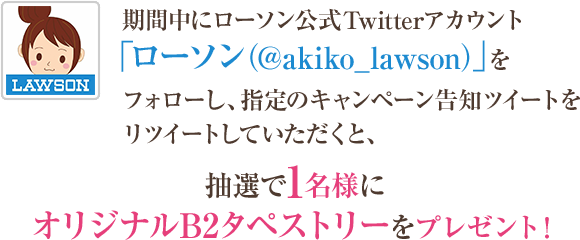 期間中にローソン公式Twitterアカウント「ローソン（@akiko_lawson）」をフォローし、指定のキャンペーン告知ツイートをリツイートしていただくと、抽選で1名様にオリジナルB2タペストリーをプレゼント！