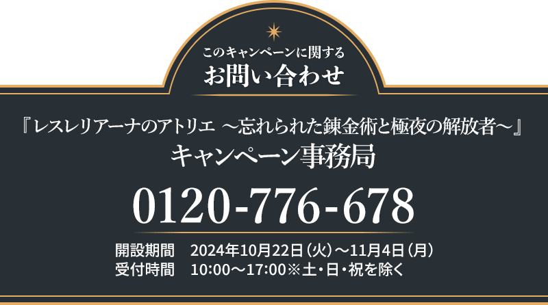このキャンペーンに関するお問い合わせ 『レスレリアーナのアトリエ ～忘れられた錬金術と極夜の解放者～』 キャンペーン事務局 0120-776-678 開設期間 2024年10月22日(火)～11月4日(月) 受付時間 10:00〜17:00 ※土・日・祝日を除く