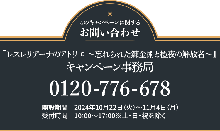 このキャンペーンに関するお問い合わせ 『レスレリアーナのアトリエ ～忘れられた錬金術と極夜の解放者～』 キャンペーン事務局 0120-776-678 開設期間 2024年10月22日(火)～11月4日(月) 受付時間 10:00〜17:00 ※土・日・祝日を除く