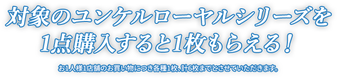 対象のユンケルローヤルシリーズを1点購入すると1枚もらえる！ お1人様1店舗のお買い物につき各種1枚、計6枚までとさせていただきます。