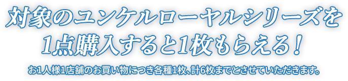 対象のユンケルローヤルシリーズを1点購入すると1枚もらえる！ お1人様1店舗のお買い物につき各種1枚、計6枚までとさせていただきます。