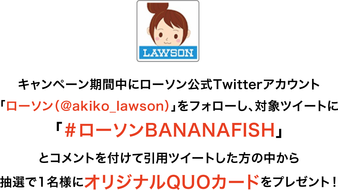 キャンペーン期間中にローソン公式Twitterアカウント「ローソン（@akiko_lawson）」をフォローし、対象ツイートに「＃ローソンBANANAFISH」とコメントを付けて引用ツイートした方の中から抽選で1名様にオリジナルQUOカードをプレゼント！