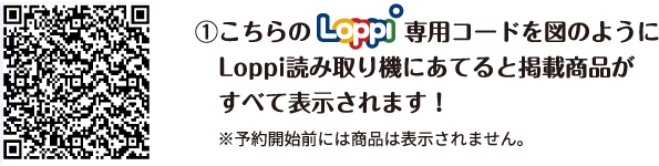 ①こちらのLoppi専用コードを図のようにLoppi読み取り機にあてると掲載商品がすべて表示されます！ ※予約開始前には商品は表示されません。