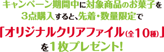 キャンペーン期間中に対象商品のお菓子を
          3点購入すると、先着・数量限定で「オリジナルクリアファイル（全10種）」を1枚プレゼント！