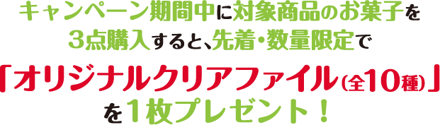 キャンペーン期間中に対象商品のお菓子を
          3点購入すると、先着・数量限定で「オリジナルクリアファイル（全10種）」を1枚プレゼント！