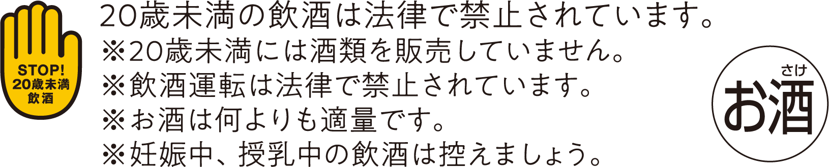 20歳未満の飲酒は法律で禁止されています。※20歳未満には酒類を販売していません。※飲酒運転は法律で禁止されています。※お酒は何よりも適量です。※妊娠中、授乳中の飲酒は控えましょう。
