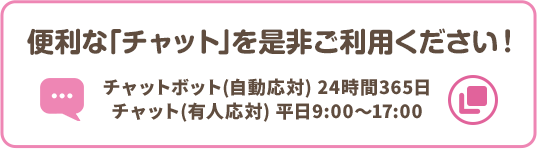 便利な「チャット」を是非ご利用ください！ チャットボット（自動応対）24時間365日 チャット（有人応対）平日9:00～17:00