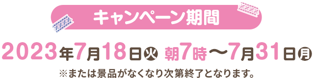 キャンペーン期間 2023年7月18日(火)朝7時〜7月31日(月) ※または景品がなくなり次第終了