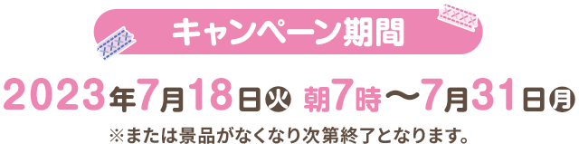 キャンペーン期間 2023年7月18日(火)朝7時〜7月31日(月) ※または景品がなくなり次第終了