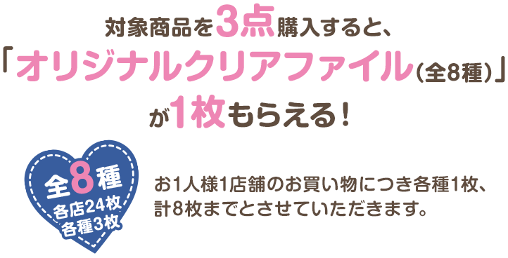 対象商品を3点購入すると、「オリジナルクリアファイル(全8種)」が1枚もらえる! お1人様1店舗のお買い物につき各種1枚、計8枚までとさせていただきます。 全8種 各店計24枚 各種3枚