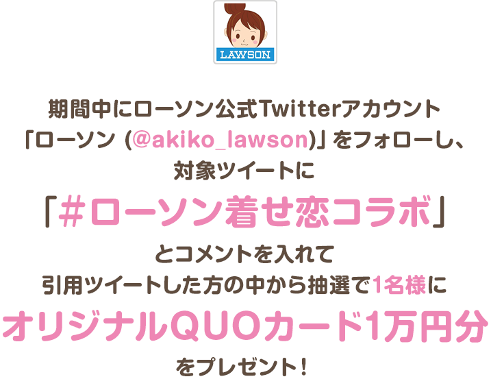 期間中にローソン公式Twitterアカウント「ローソン (@akiko_lawson)」をフォローし、対象ツイートに「＃ローソン着せ恋コラボ」とコメントを入れて引用ツイートした方の中から抽選で1名様にオリジナルQUOカード1万円分をプレゼント！