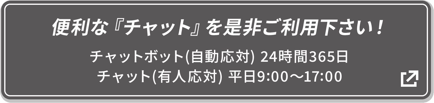 便利な『チャット』を是非ご利用下さい! チャットボット(自動応対) 24時間365日/チャット(有人応対) 平日9:00〜17:00