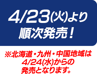 4/23(火)より順次発売！※北海道・九州・中国地域は4/24(水)からの発売となります。