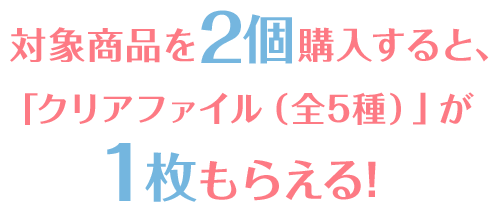 対象商品を2個購入すること、「クリアファイル（全5種）」が1枚もらえる！