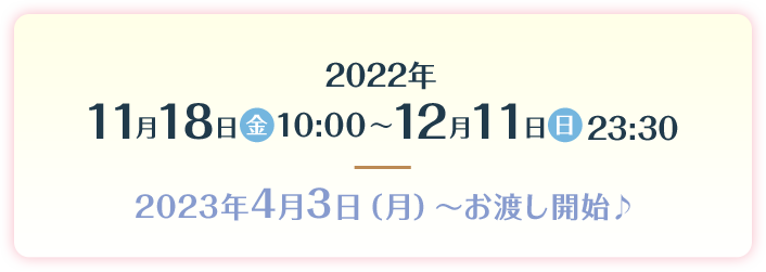 2022年11月18日（金）10:00～12月11日（日）23:30 2023年4月3日（月）～お渡し開始♪