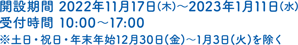 開設期間 2022年11月17日(木)～2023年1月11日(水)受付時間 10:00～17:00※土日・祝日・年末年始12月30日(金)～1月3日(火)を除く