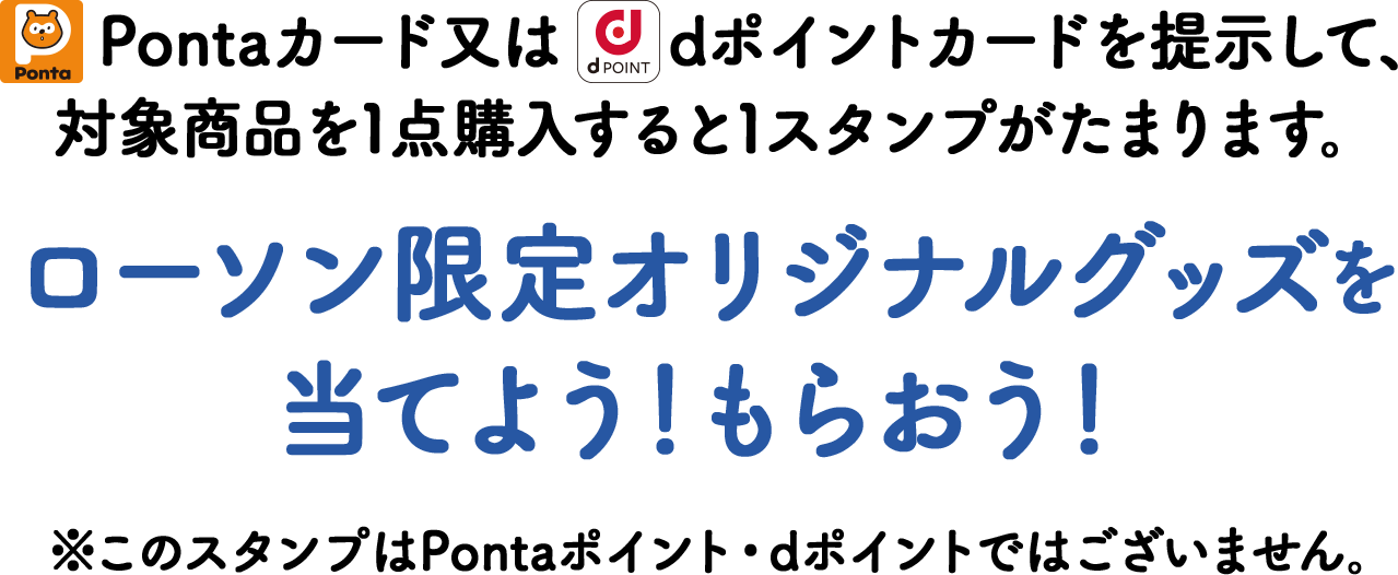 Pontaカード又はdポイントカードを提示して、対象商品を1点購入すると1スタンプがたまります。ローソン限定オリジナルグッズを当てよう！もらおう！※このスタンプはPontaポイント・dポイントではございません。