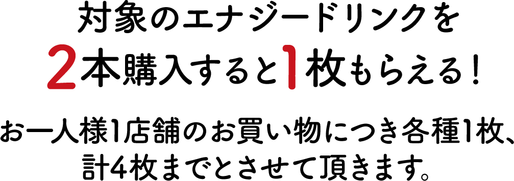 対象のエナジードリンクを2本購入すると1枚もらえる！お一人様1店舗のお買い物につき各種1枚、計4枚までとさせて頂きます。