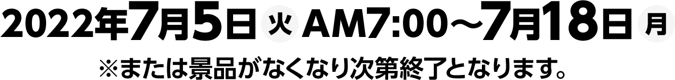 2022年7月5日(火)AM7:00～7月18日(月)※または景品がなくなり次第終了となります。