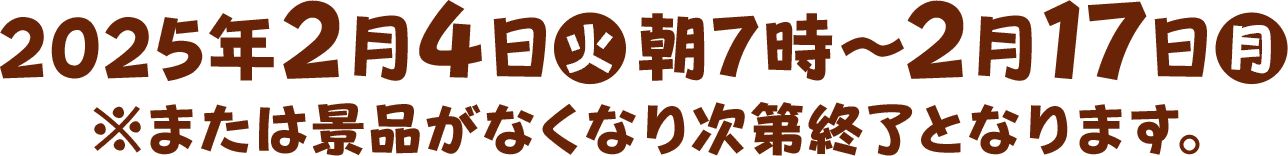 2025年2月4日(火)朝7時～2月17日(月)※または景品がなくなり次第終了となります。