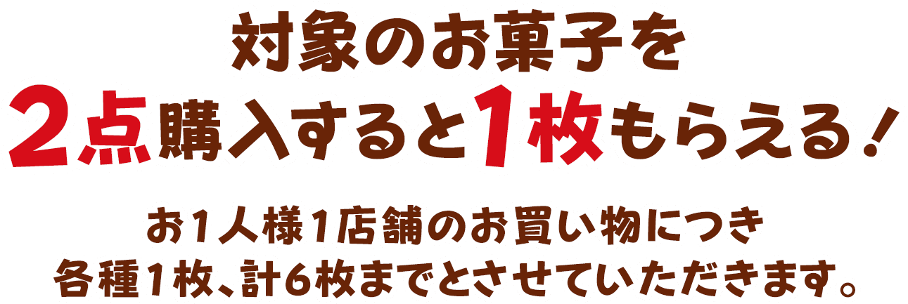 対象のお菓子を2点購入すると1枚もらえる！お1人様1店舗のお買い物につき各種1枚、計6枚までとさせていただきます。