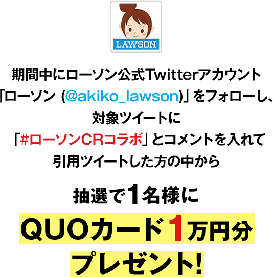 期間中にローソン公式Twitterアカウント「ローソン(@akiko_lawson)」をフォローし、対象ツイートに「#ローソンCRコラボ」とコメントを入れて引⽤ツイートした⽅の中から抽選で1名様にオリジナルQUOカード1万円分プレゼント！