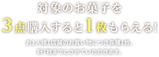 対象のお菓子を3点購入すると1枚もらえる!お1人様1店舗のお買い物につき各種1枚、計7枚までとさせていただきます。