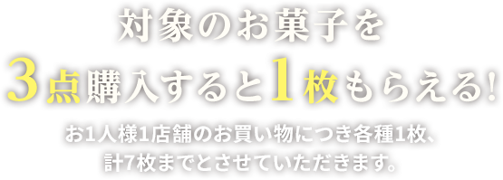 対象のお菓子を3点購入すると1枚もらえる!お1人様1店舗のお買い物につき各種1枚、計7枚までとさせていただきます。