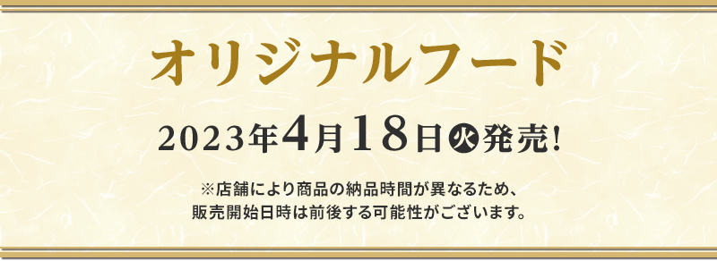 オリジナルフード 2023年4月18日(火)発売！※店舗により商品の納品時間が異なるため、販売開始日時は前後する可能性がございます。