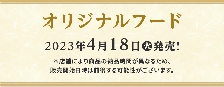 オリジナルフード 2023年4月18日(火)発売！※店舗により商品の納品時間が異なるため、販売開始日時は前後する可能性がございます。